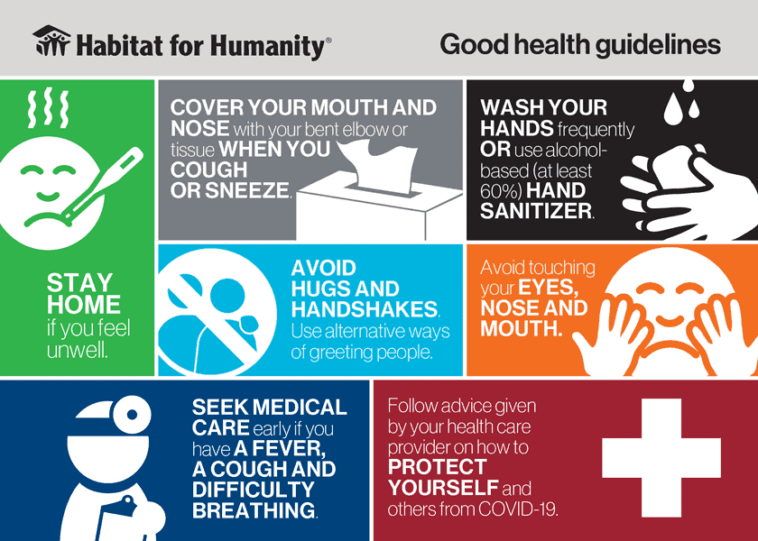 Habitat for Humanity good health guidelines: Stay home if you feel unwell; cover your mouth and nose with your bent elbow or tissue when you cough or sneeze; wash your hands frequently or use alcohol-based (at least 60%) hand sanitizer; avoid hugs and handshakes - use alternative ways of greeting people; avoid touching your eyes, nose, and mouth; seek medical care early if you have a fever, a cough, and difficulty breathing; follow advice given by your health care provider on how to protect yourself and others from COVID-19.