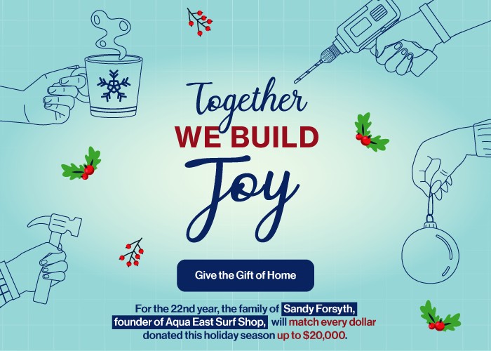 Together we build joy. Give the gift of home. For the 22nd year, the family of Sandy Forsyth, found of Aqua East Surf Shop, will match every dollar donated up to $20,000.