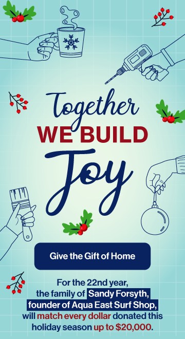 Together we build joy. Give the gift of home. For the 22nd year, the family of Sandy Forsyth, found of Aqua East Surf Shop, will match every dollar donated up to $20,000.